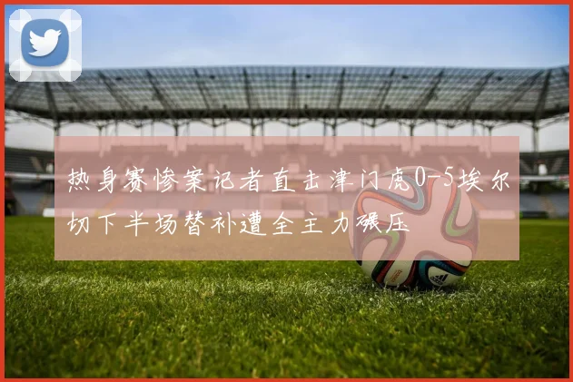 热身赛惨案记者直击津门虎0-5埃尔切下半场替补遭全主力碾压