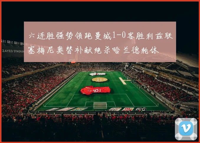 六连胜强势领跑曼城1-0客胜利兹联塞梅尼奥替补献绝杀哈兰德轮休