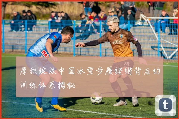 厚积绽放中国冰雪步履铿锵背后的训练体系揭秘