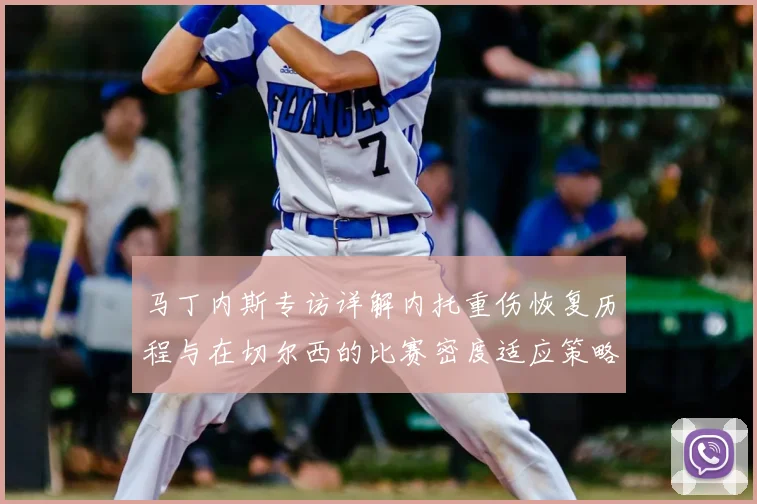 马丁内斯专访详解内托重伤恢复历程与在切尔西的比赛密度适应策略