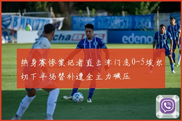 热身赛惨案记者直击津门虎0-5埃尔切下半场替补遭全主力碾压