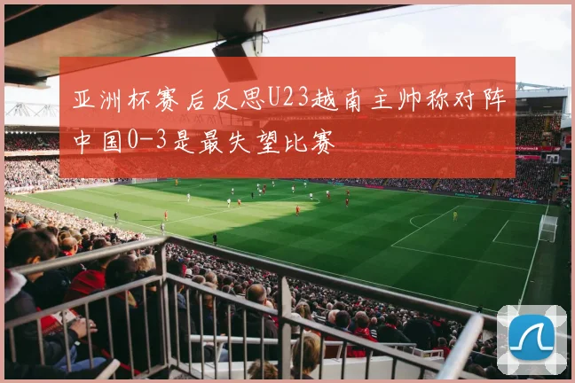 亚洲杯赛后反思U23越南主帅称对阵中国0-3是最失望比赛