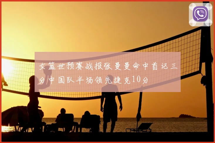女篮世预赛战报张曼曼命中首记三分中国队半场领先捷克10分