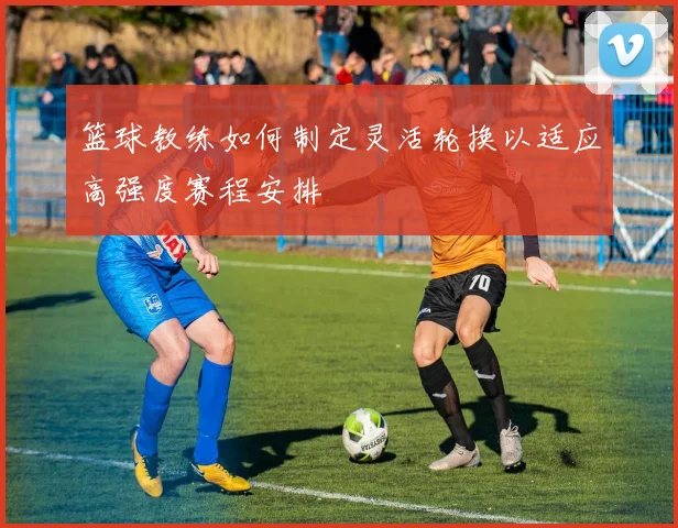 篮球教练如何制定灵活轮换以适应高强度赛程安排