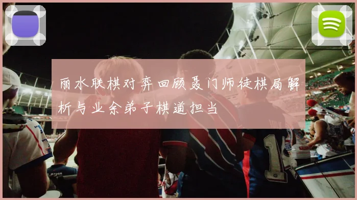 丽水联棋对弈回顾聂门师徒棋局解析与业余弟子棋道担当