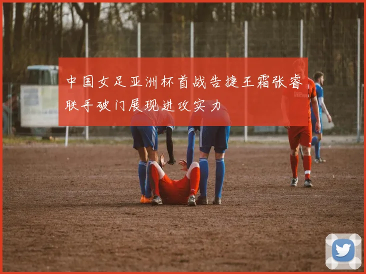 中国女足亚洲杯首战告捷王霜张睿联手破门展现进攻实力