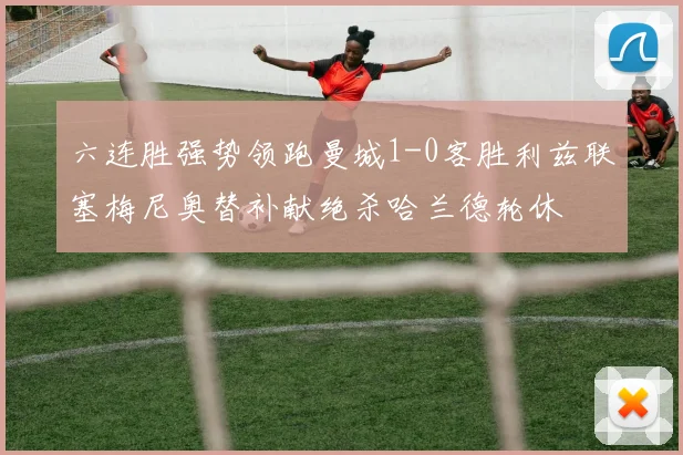 六连胜强势领跑曼城1-0客胜利兹联塞梅尼奥替补献绝杀哈兰德轮休